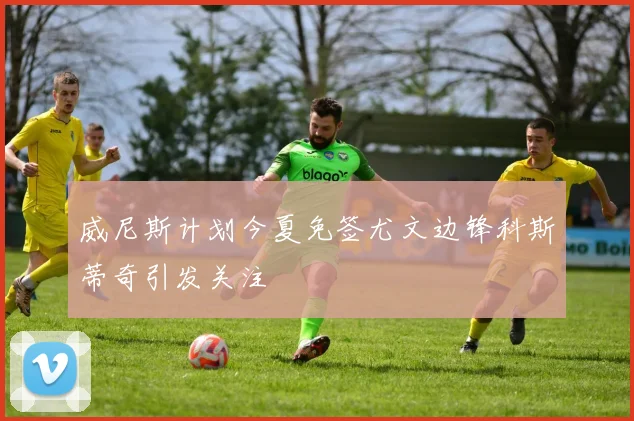 威尼斯计划今夏免签尤文边锋科斯蒂奇引发关注