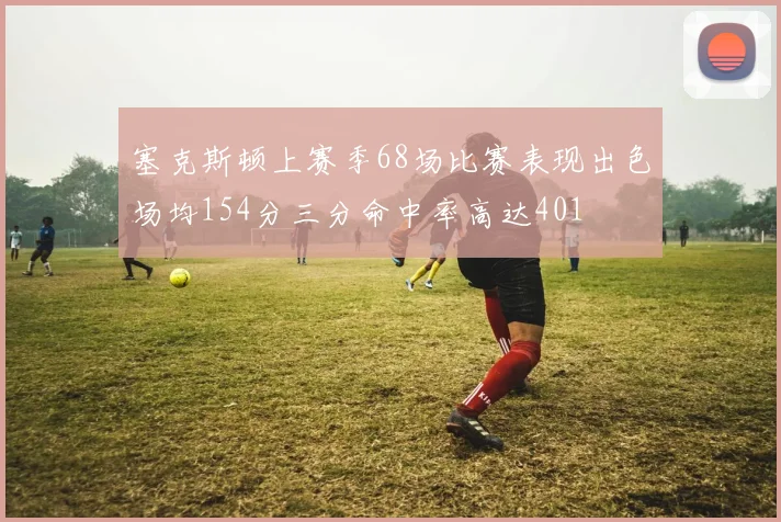 塞克斯顿上赛季68场比赛表现出色场均154分三分命中率高达401
