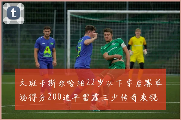 文班卡斯尔哈珀22岁以下季后赛单场得分200追平雷霆三少传奇表现