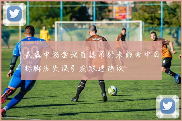 武磊中场尝试直接吊射未能命中目标脚法失误引发球迷热议