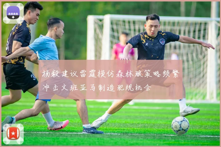杨毅建议雷霆模仿森林狼策略频繁冲击文班亚马制造犯规机会