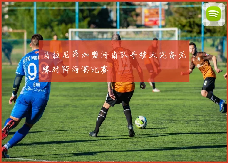 马拉尼昂加盟河南队手续未完备无缘对阵海港比赛