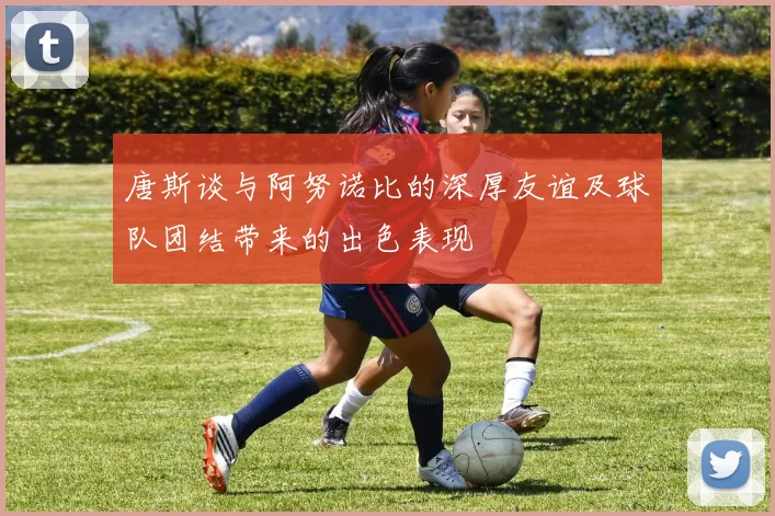 唐斯谈与阿努诺比的深厚友谊及球队团结带来的出色表现