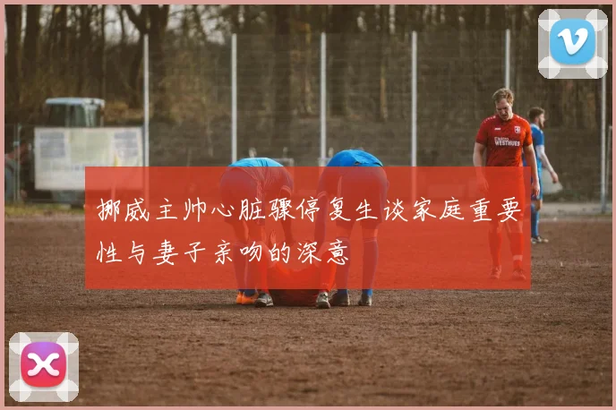 挪威主帅心脏骤停复生谈家庭重要性与妻子亲吻的深意