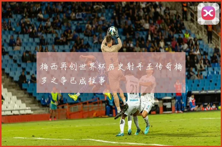 梅西再创世界杯历史射手王传奇梅罗之争已成往事