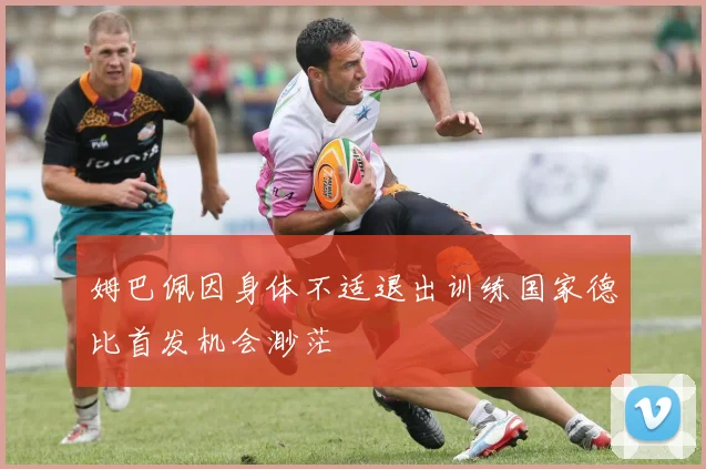 姆巴佩因身体不适退出训练国家德比首发机会渺茫